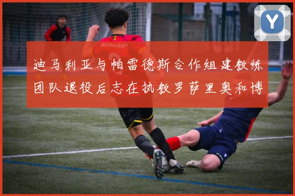 迪马利亚与帕雷德斯合作组建教练团队退役后志在执教罗萨里奥和博卡