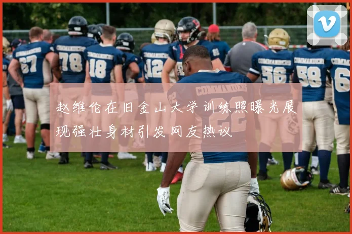赵维伦在旧金山大学训练照曝光展现强壮身材引发网友热议