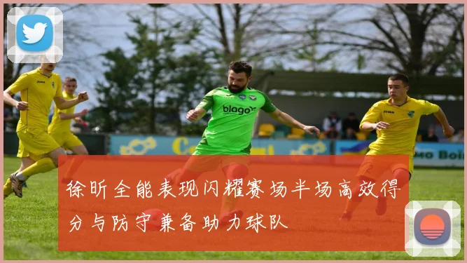 徐昕全能表现闪耀赛场半场高效得分与防守兼备助力球队