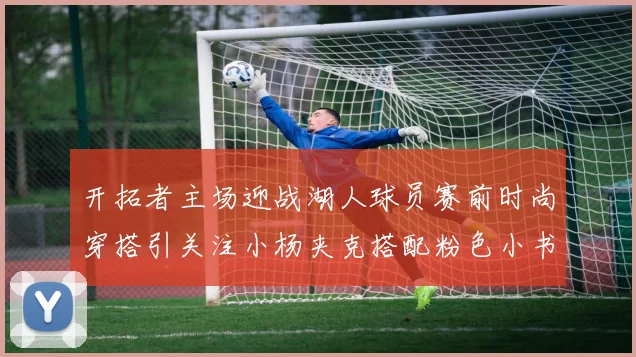 开拓者主场迎战湖人球员赛前时尚穿搭引关注小杨夹克搭配粉色小书包