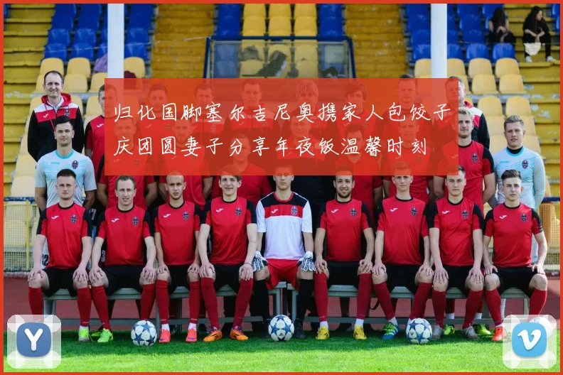 归化国脚塞尔吉尼奥携家人包饺子庆团圆妻子分享年夜饭温馨时刻