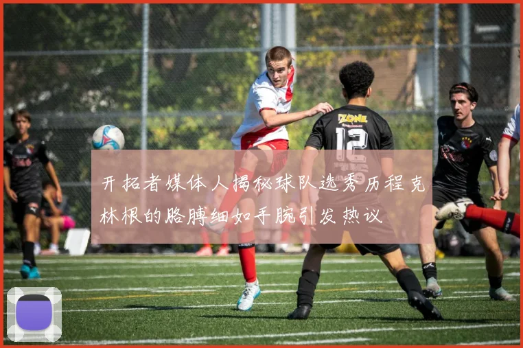 开拓者媒体人揭秘球队选秀历程克林根的胳膊细如手腕引发热议