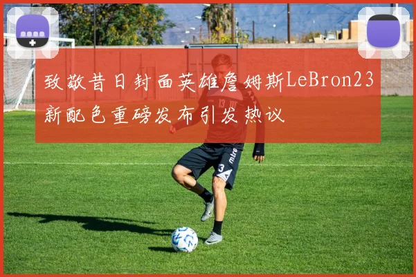 致敬昔日封面英雄詹姆斯LeBron23新配色重磅发布引发热议