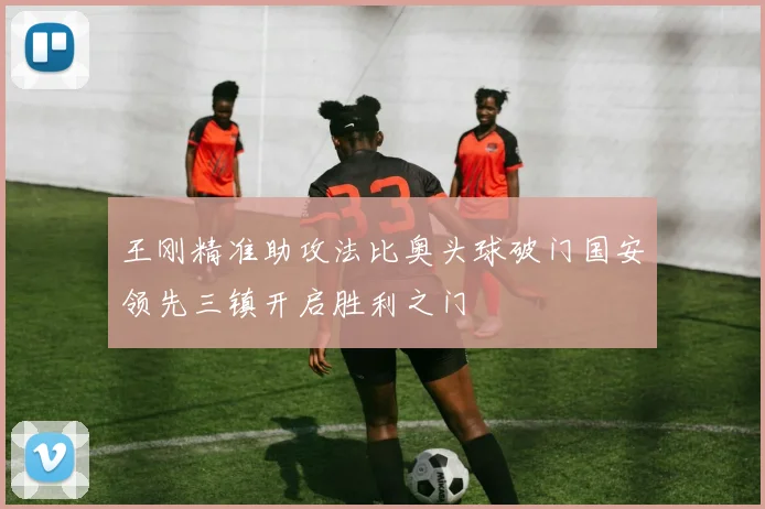 王刚精准助攻法比奥头球破门国安领先三镇开启胜利之门
