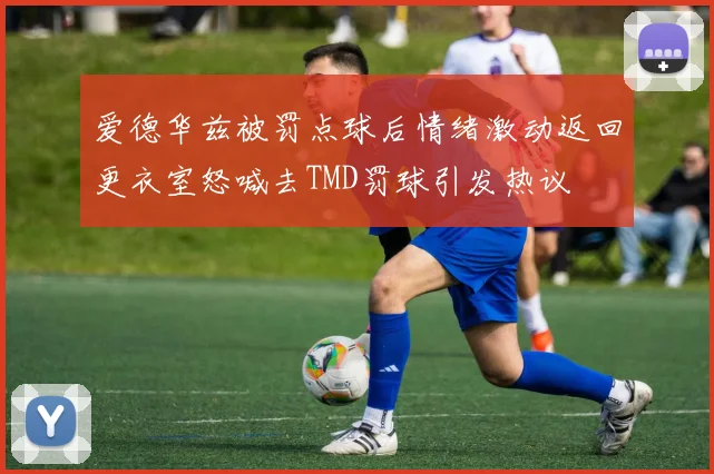 爱德华兹被罚点球后情绪激动返回更衣室怒喊去TMD罚球引发热议