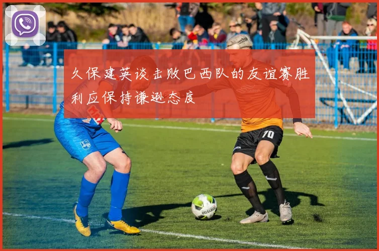 久保建英谈击败巴西队的友谊赛胜利应保持谦逊态度