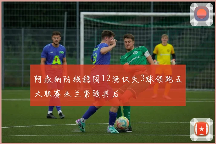 阿森纳防线稳固12场仅失3球领跑五大联赛米兰紧随其后