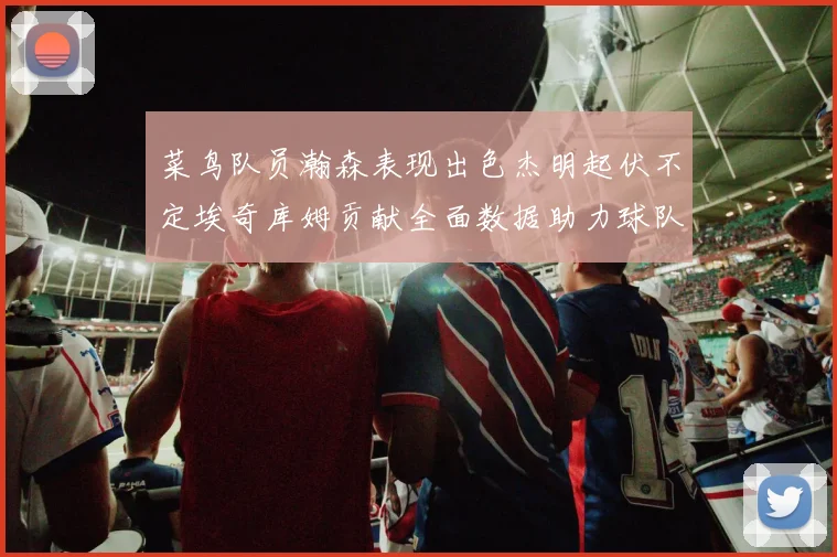 菜鸟队员瀚森表现出色杰明起伏不定埃奇库姆贡献全面数据助力球队