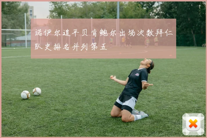 诺伊尔追平贝肯鲍尔出场次数拜仁队史排名并列第五