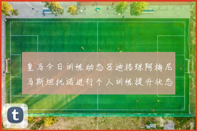 皇马今日训练动态吕迪格琼阿梅尼马斯坦托诺进行个人训练提升状态