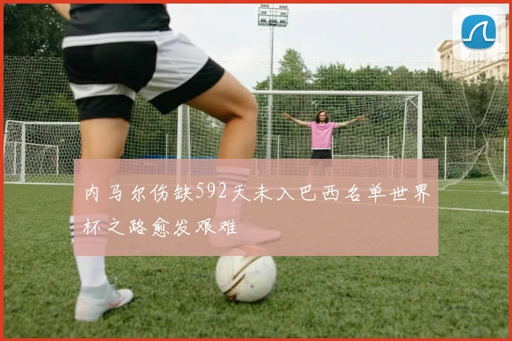 内马尔伤缺592天未入巴西名单世界杯之路愈发艰难