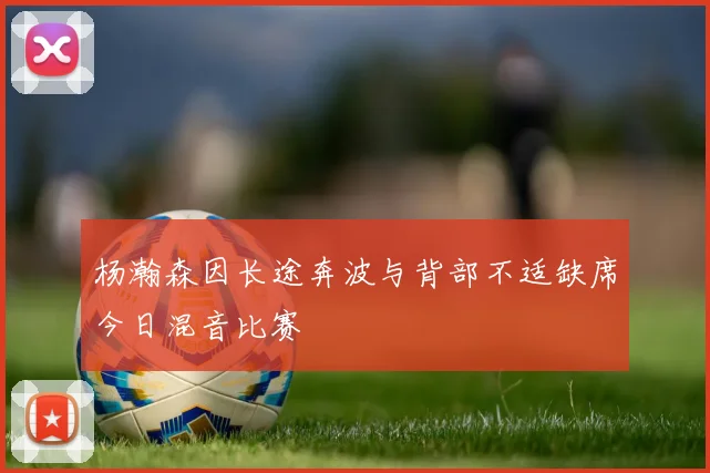 杨瀚森因长途奔波与背部不适缺席今日混音比赛